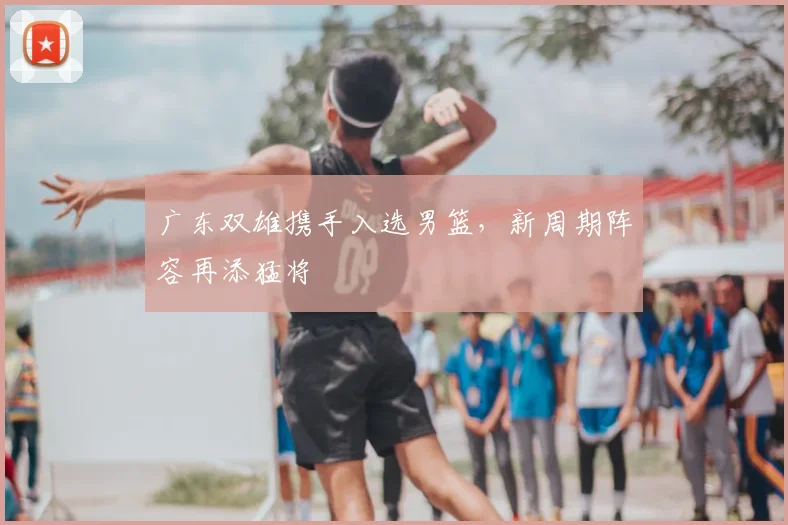 广东双雄携手入选男篮,新周期阵容再添猛将