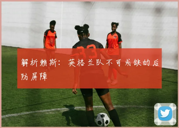 解析赖斯：英格兰队不可或缺的后防屏障