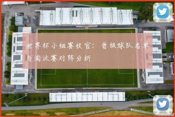 世界杯小组赛收官:晋级球队名单与淘汰赛对阵分析