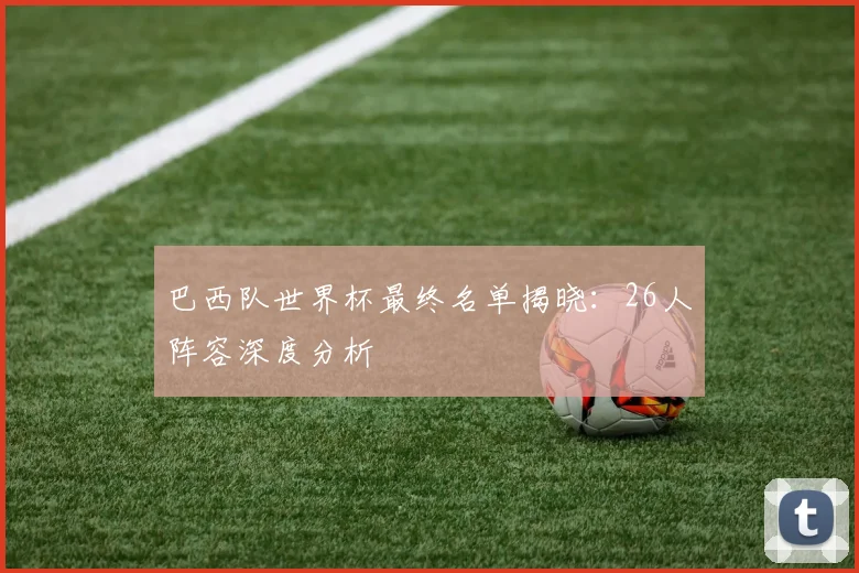 巴西队世界杯最终名单揭晓:26人阵容深度分析